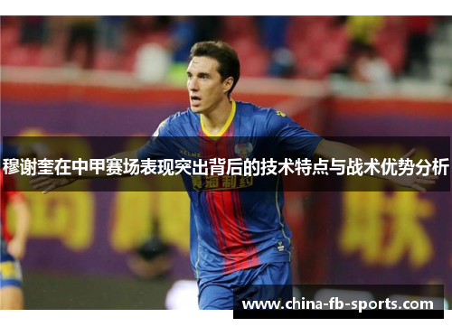 穆谢奎在中甲赛场表现突出背后的技术特点与战术优势分析 穆谢奎在中甲赛场表现突出背后的技术特点与战术优势分析