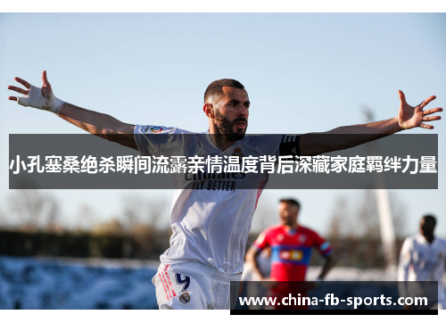 小孔塞桑绝杀瞬间流露亲情温度背后深藏家庭羁绊力量 小孔塞桑绝杀瞬间流露亲情温度背后深藏家庭羁绊力量