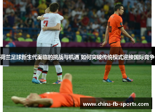 荷兰足球新生代面临的挑战与机遇 如何突破传统模式迎接国际竞争 荷兰足球新生代面临的挑战与机遇 如何突破传统模式迎接国际竞争