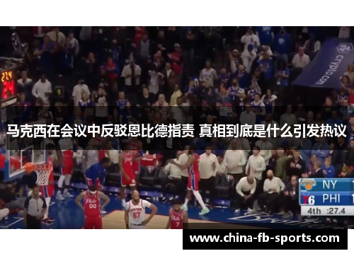 马克西在会议中反驳恩比德指责 真相到底是什么引发热议 马克西在会议中反驳恩比德指责 真相到底是什么引发热议