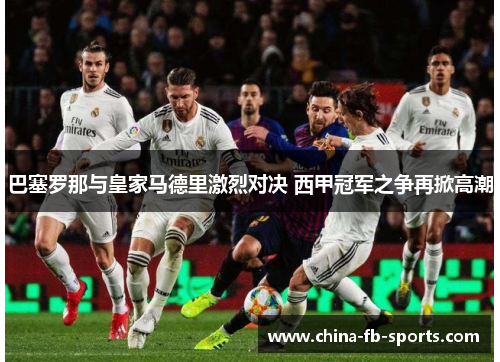 巴塞罗那与皇家马德里激烈对决 西甲冠军之争再掀高潮 巴塞罗那与皇家马德里激烈对决 西甲冠军之争再掀高潮
