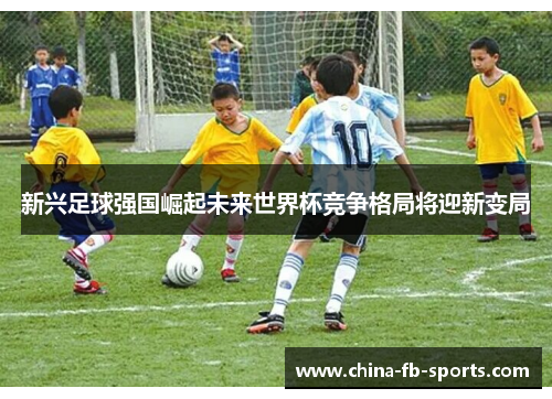 新兴足球强国崛起未来世界杯竞争格局将迎新变局